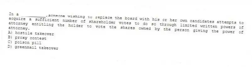 In a __________,someone wishing to replace the board with his or her own candidates attempts to acquire a sufficient number of shareholder votes to do so through limited written powers of attorney entitling the holder to vote the shares owned by the person giving the power of attorney.
A) hostile takeover
B) proxy contest
C) poison pill
D) greenmail takeover