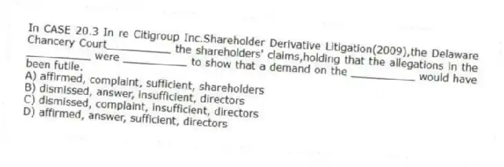 In CASE 20.3 In re Citigroup Inc.Shareholder Derivative Litigation(2009),the Delaware Chancery Court__________ the shareholders' claims,holding that the allegations in the __________ were __________ to show that a demand on the __________ would have been futile.
A) affirmed, complaint, sufficient, shareholders
B) dismissed, answer, insufficient, directors
C) dismissed, complaint, insufficient, directors
D) affirmed, answer, sufficient, directors