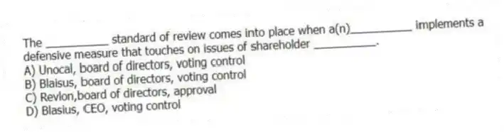 The __________ standard of review comes into place when a(n)__________ implements a defensive measure that touches on issues of shareholder __________.
A) Unocal, board of directors, voting control
B) Blaisus, board of directors, voting control
C) Revlon,board of directors, approval
D) Blasius, CEO, voting control