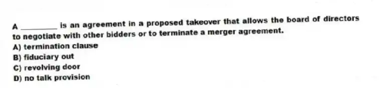 A __________ is an agreement in a proposed takeover that allows the board of directors to negotiate with other bidders or to terminate a merger agreement.
A) termination clause
B) fiduciary out
C) revolving door
D) no talk provision