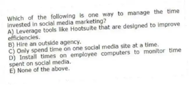 Which of the following is one way to manage the time invested in social media marketing?
A) Leverage tools like Hootsuite that are designed to improve efficiencies.
B) Hire an outside agency.
C) Only spend time on one social media site at a time.
D) Install times on employee computers to monitor time spent on social media.
E) None of the above.