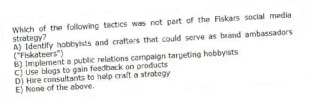 Which of the following tactics was not part of the Fiskars social media strategy?
A) Identify hobbyists and crafters that could serve as brand ambassadors ("Fiskateers")
B) Implement a public relations campaign targeting hobbyists
C) Use blogs to gain feedback on products
D) Hire consultants to help craft a strategy
E) None of the above.