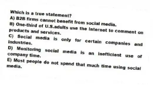 Which is a true statement?
A) B2B firms cannot benefit from social media.
B) One-third of U.S.adults use the Internet to comment on products and services.
C) Social media is only for certain companies and industries.
D) Monitoring social media is an inefficient use of company time.
E) Most people do not spend that much time using social media.