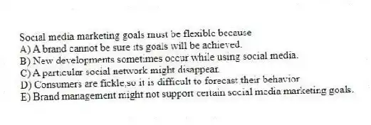 Social media marketing goals must be flexible because
A) A brand cannot be sure its goals will be achieved.
B) New developments sometimes occur while using social media.
C) A particular social network might disappear.
D) Consumers are fickle,so it is difficult to forecast their behavior
E) Brand management might not support certain social media marketing goals.