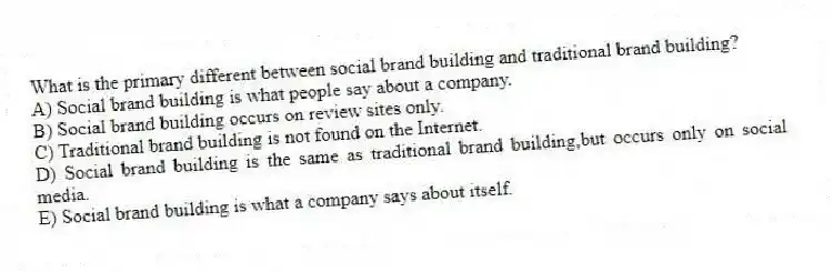What is the primary different between social brand building and traditional brand building?
A) Social brand building is what people say about a company.
B) Social brand building occurs on review sites only.
C) Traditional brand building is not found on the Internet.
D) Social brand building is the same as traditional brand building,but occurs only on social media.
E) Social brand building is what a company says about itself.