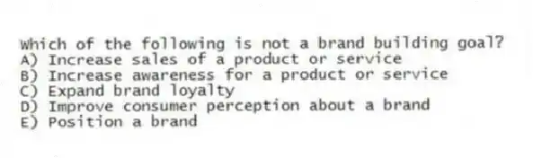 Which of the following is not a brand building goal?
A) Increase sales of a product or service
B) Increase awareness for a product or service
C) Expand brand loyalty
D) Improve consumer perception about a brand
E) Position a brand