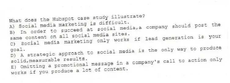 What does the Hubspot case study illustrate?
A) Social media marketing is difficult.
B) In order to succeed at social media,a company should post the same content on all social media sites.
C) Social media marketing only works if lead generation is your goal.
D) A strategic approach to social media is the only way to produce solid,measurable results.
E) Omitting a promotional message in a company's call to action only works if you produce a lot of content.