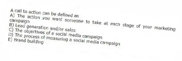 A call to action can be defined as
A) The action you want someone to take at each stage of your marketing campaign
B) Lead generation and/or sales
C) The objectives of a social media campaign
D) The process of measuring a social media campaign
E) Brand building