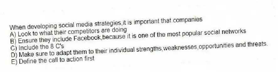 When developing social media strategies,it is important that companies
A) Look to what their competitors are doing
B) Ensure they include Facebook,because it is one of the most popular social networks
C) Include the 8 C's
D) Make sure to adapt them to their individual strengths,weaknesses,opportunities and threats.
E) Define the call to action first