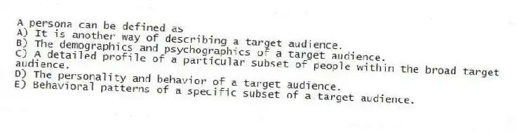 A persona can be defined as
A) It is another way of describing a target audience.
B) The demographics and psychographics of a target audience.
C) A detailed profile of a particular subset of people within the broad target audience.
D) The personality and behavior of a target audience.
E) Behavioral patterns of a specific subset of a target audience.