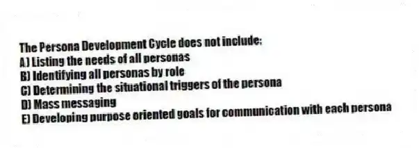 The Persona Development Cycle does not include:
A) Listing the needs of all personas
B) Identifying all personas by role
C) Determining the situational triggers of the persona
D) Mass messaging
E) Developing purpose oriented goals for communication with each persona