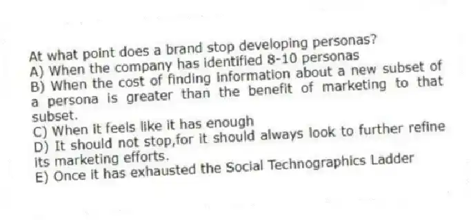 At what point does a brand stop developing personas?
A) When the company has identified 8-10 personas
B) When the cost of finding information about a new subset of a persona is greater than the benefit of marketing to that subset.
C) When it feels like it has enough
D) It should not stop,for it should always look to further refine its marketing efforts.
E) Once it has exhausted the Social Technographics Ladder