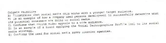 Colgate Palmolive
A) Illustrates that social media only works with a younger target audience.
B) Is an example of how a company used persona development to successfully determine what its potential consumers are doing on social media.
C) Confirms that online video appeals to a wide audience.
D) Is an example of a brand applying the Social Technographics Profile Tool to its social media strategy.
E) Confirms the need for social media savvy creative agencies.