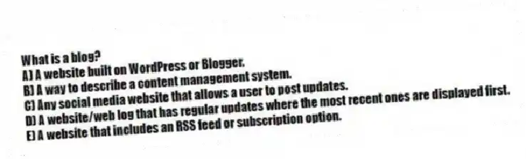 What is a blog?
A) A website built on WordPress or Blogger.
B) A way to describe a content management system.
C) Any social media website that allows a user to post updates.
D) A website/web log that has regular updates where the most recent ones are displayed first.
E) A website that includes an RSS feed or subscription option.