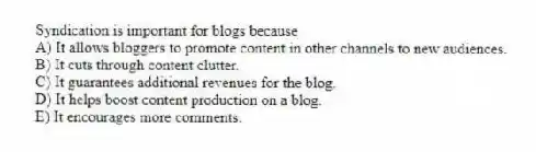 Syndication is important for blogs because
A) It allows bloggers to promote content in other channels to new audiences.
B) It cuts through content clutter.
C) It guarantees additional revenues for the blog.
D) It helps boost content production on a blog.
E) It encourages more comments.