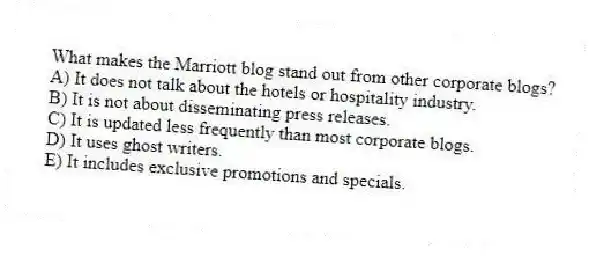 What makes the Marriott blog stand out from other corporate blogs?
A) It does not talk about the hotels or hospitality industry.
B) It is not about disseminating press releases.
C) It is updated less frequently than most corporate blogs.
D) It uses ghost writers.
E) It includes exclusive promotions and specials.