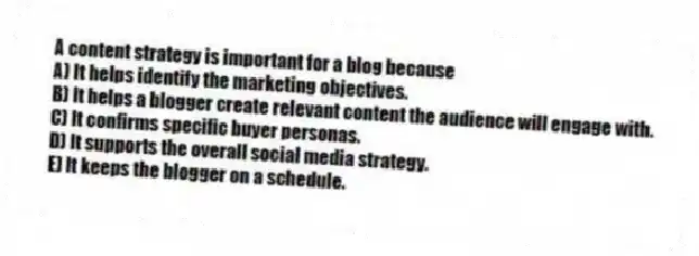 A content strategy is important for a blog because
A) It helps identify the marketing objectives.
B) It helps a blogger create relevant content the audience will engage with.
C) It confirms specific buyer personas.
D) It supports the overall social media strategy.
E) It keeps the blogger on a schedule.
