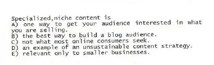 Specialized,niche content is
A) one way to get your audience interested in what you are selling.
B) the best way to build a blog audience.
C) not what most online consumers seek.
D) an example of an unsustainable content strategy.
E) relevant only to smaller businesses.