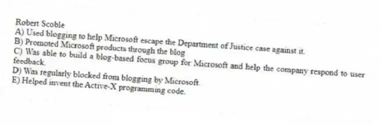 Robert Scoble
A) Used blogging to help Microsoft escape the Department of Justice case against it.
B) Promoted Microsoft products through the blog
C) Was able to build a blog-based focus group for Microsoft and help the company respond to user feedback.
D) Was regularly blocked from blogging by Microsoft.
E) Helped invent the Active-X programming code.