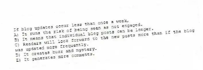 If blog updates occur less than once a week,
A) It runs the risk of being seen as not engaged.
B) It means that individual blog posts can be longer.
C) Readers will look forward to the new posts more than if the blog was updated more frequently.
D) It creates buzz and mystery.
E) It generates more comments.