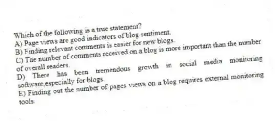 Which of the following is a true statement?
A) Page views are good indicators of blog sentiment.
B) Finding relevant comments is easier for new blogs.
C) The number of comments received on a blog is more important than the number of overall readers.
D) There has been tremendous growth in social media monitoring software,especially for blogs.
E) Finding out the number of pages views on a blog requires external monitoring tools.