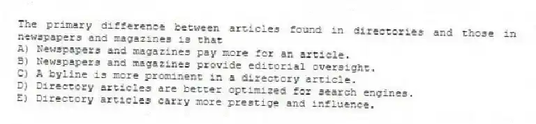 The primary difference between articles found in directories and those in newspapers and magazines is that
A) Newspapers and magazines pay more for an article.
B) Newspapers and magazines provide editorial oversight.
C) A byline is more prominent in a directory article.
D) Directory articles are better optimized for search engines.
E) Directory articles carry more prestige and influence.
