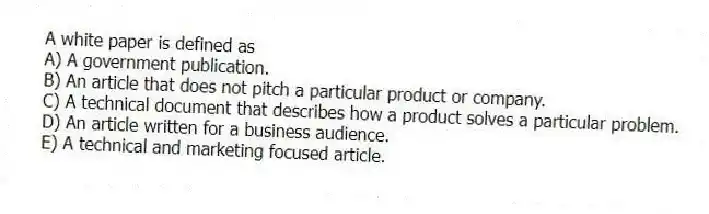 A white paper is defined as
A) A government publication.
B) An article that does not pitch a particular product or company.
C) A technical document that describes how a product solves a particular problem.
D) An article written for a business audience.
E) A technical and marketing focused article.