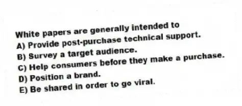 White papers are generally intended to
A) Provide post-purchase technical support.
B) Survey a target audience.
C) Help consumers before they make a purchase.
D) Position a brand.
E) Be shared in order to go viral.