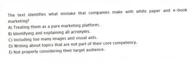 The text identifies what mistake that companies make with white paper and e-book marketing?
A) Treating them as a pure marketing platform.
B) Identifying and explaining all acronyms.
C) Including too many images and visual aids.
D) Writing about topics that are not part of their core competency.
E) Not properly considering their target audience.