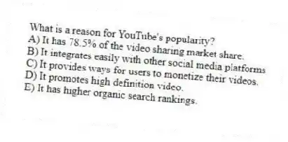 What is a reason for YouTube's popularity?
A) It has 78.5% of the video sharing market share.
B) It integrates easily with other social media platforms
C) It provides ways for users to monetize their videos.
D) It promotes high definition video.
E) It has higher organic search rankings.