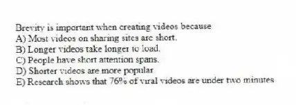Brevity is important when creating videos because
A) Most videos on sharing sites are short.
B) Longer videos take longer to load.
C) People have short attention spans.
D) Shorter videos are more popular.
E) Research shows that 76% of viral videos are under two minutes.