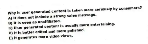 Why is user generated content is taken more seriously by consumers?
A) It does not include a strong sales message.
B) It is seen as unaffiliated.
C) User generated content is usually more entertaining.
D) It is better edited and more polished.
E) It generates more video views.
