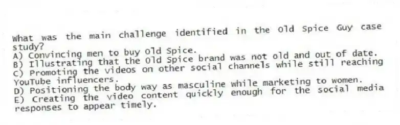 What was the main challenge identified in the Old Spice Guy case study?
A) Convincing men to buy Old Spice.
B) Illustrating that the Old Spice brand was not old and out of date.
C) Promoting the videos on other social channels while still reaching YouTube influencers.
D) Positioning the body way as masculine while marketing to women.
E) Creating the video content quickly enough for the social media responses to appear timely.