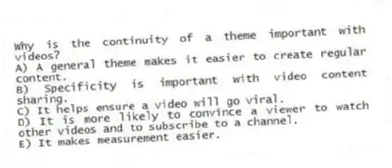 Why is the continuity of a theme important with videos?
A) A general theme makes it easier to create regular content.
B) Specificity is important with video content sharing.
C) It helps ensure a video will go viral.
D) It is more likely to convince a viewer to watch other videos and to subscribe to a channel.
E) It makes measurement easier.