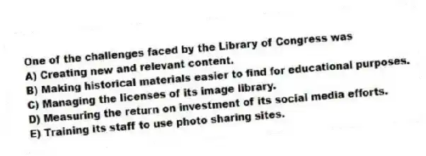 One of the challenges faced by the Library of Congress was
A) Creating new and relevant content.
B) Making historical materials easier to find for educational purposes.
C) Managing the licenses of its image library.
D) Measuring the return on investment of its social media efforts.
E) Training its staff to use photo sharing sites.