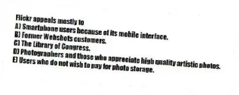 Flickr appeals mostly to
A) Smartphone users because of its mobile interface.
B) Former Webshots customers.
C) The Library of Congress.
D) Photographers and those who appreciate high quality artistic photos.
E) Users who do not wish to pay for photo storage.