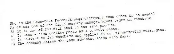 Why is the Coca-Cola Facebook page different from other brand pages?
A) It was one of the first company managed brand pages on Facebook.
B) It is one of 253 dedicated to the same product.
C) It uses a high quality photo as a profile photo.
D) It listens to fan feedback and applies it to its marketing strategies.
E) The company shares the page administration with fans.