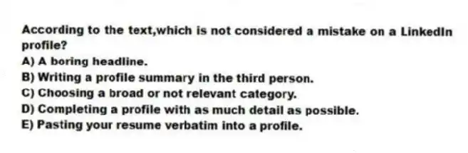 According to the text,which is not considered a mistake on a LinkedIn profile?
A) A boring headline.
B) Writing a profile summary in the third person.
C) Choosing a broad or not relevant category.
D) Completing a profile with as much detail as possible.
E) Pasting your resume verbatim into a profile.