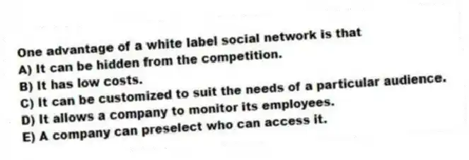 One advantage of a white label social network is that
A) It can be hidden from the competition.
B) It has low costs.
C) It can be customized to suit the needs of a particular audience.
D) It allows a company to monitor its employees.
E) A company can preselect who can access it.