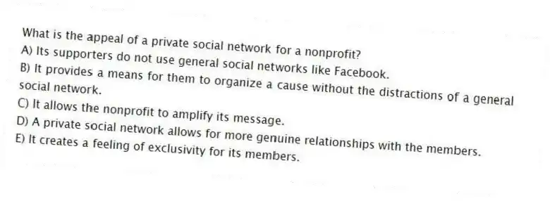 What is the appeal of a private social network for a nonprofit?
A) Its supporters do not use general social networks like Facebook.
B) It provides a means for them to organize a cause without the distractions of a general social network.
C) It allows the nonprofit to amplify its message.
D) A private social network allows for more genuine relationships with the members.
E) It creates a feeling of exclusivity for its members.