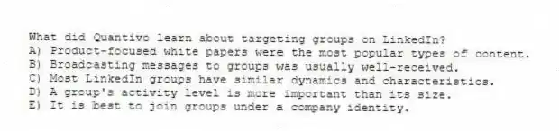 What did Quantivo learn about targeting groups on LinkedIn?
A) Product-focused white papers were the most popular types of content.
B) Broadcasting messages to groups was usually well-received.
C) Most LinkedIn groups have similar dynamics and characteristics.
D) A group's activity level is more important than its size.
E) It is best to join groups under a company identity.