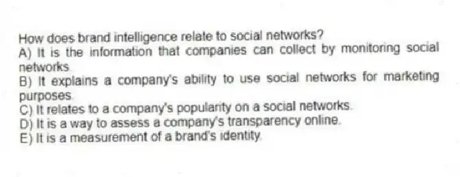 How does brand intelligence relate to social networks?
A) It is the information that companies can collect by monitoring social networks.
B) It explains a company's ability to use social networks for marketing purposes.
C) It relates to a company's popularity on a social networks.
D) It is a way to assess a company's transparency online.
E) It is a measurement of a brand's identity.