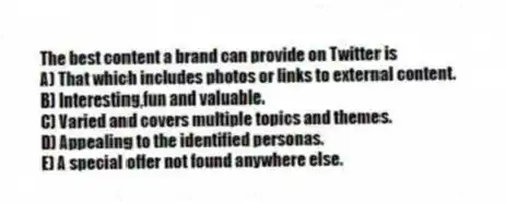 The best content a brand can provide on Twitter is
A) That which includes photos or links to external content.
B) Interesting,fun and valuable.
C) Varied and covers multiple topics and themes.
D) Appealing to the identified personas.
E) A special offer not found anywhere else.