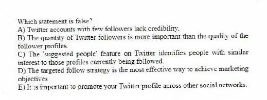 Which statement is false?
A) Twitter accounts with few followers lack credibility.
B) The quantity of Twitter followers is more important than the quality of the follower profiles.
C) The 'suggested people' feature on Twitter identifies people with similar interest to those profiles currently being followed.
D) The targeted follow strategy is the most effective way to achieve marketing objectives
E) It is important to promote your Twitter profile across other social networks.