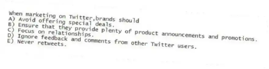 When marketing on Twitter,brands should
A) Avoid offering special deals.
B) Ensure that they provide plenty of product announcements and promotions.
C) Focus on relationships.
D) Ignore feedback and comments from other Twitter users.
E) Never retweets.