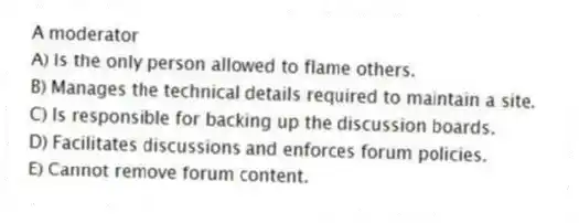 A moderator
A) Is the only person allowed to flame others.
B) Manages the technical details required to maintain a site.
C) Is responsible for backing up the discussion boards.
D) Facilitates discussions and enforces forum policies.
E) Cannot remove forum content.