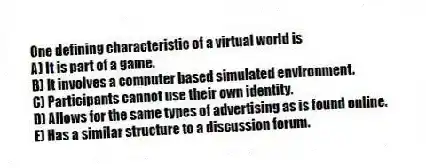 One defining characteristic of a virtual world is
A) It is part of a game.
B) It involves a computer based simulated environment.
C) Participants cannot use their own identity.
D) Allows for the same types of advertising as is found online.
E) Has a similar structure to a discussion forum.