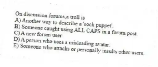 On discussion forums,a troll is
A) Another way to describe a 'sock puppet'.
B) Someone caught using ALL CAPS in a forum post.
C) A new forum user.
D) A person who uses a misleading avatar.
E) Someone who attacks or personally insults other users.