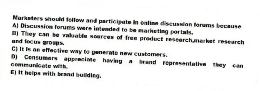 Marketers should follow and participate in online discussion forums because
A) Discussion forums were intended to be marketing portals.
B) They can be valuable sources of free product research,market research and focus groups.
C) It is an effective way to generate new customers.
D) Consumers appreciate having a brand representative they can communicate with.
E) It helps with brand building.