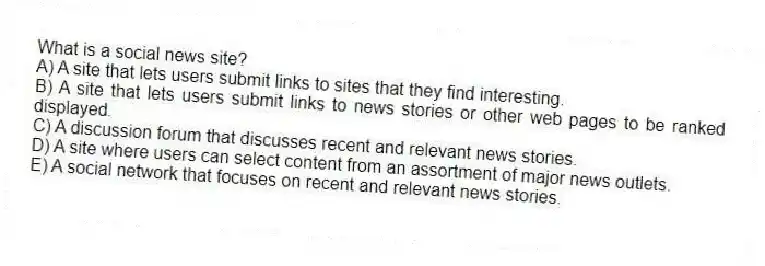 What is a social news site?
A) A site that lets users submit links to sites that they find interesting.
B) A site that lets users submit links to news stories or other web pages to be ranked displayed.
C) A discussion forum that discusses recent and relevant news stories.
D) A site where users can select content from an assortment of major news outlets.
E) A social network that focuses on recent and relevant news stories.